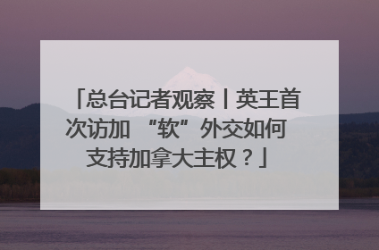 总台记者观察丨英王首次访加 “软”外交如何支持加拿大主权？