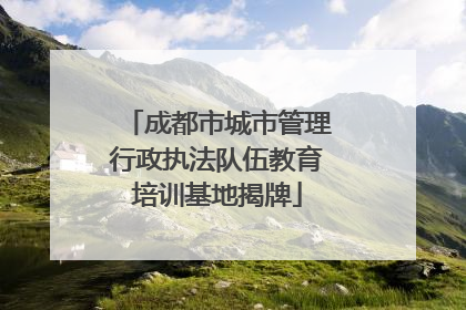 成都市城市管理行政执法队伍教育培训基地揭牌