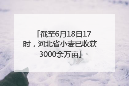 截至6月18日17时，河北省小麦已收获3000余万亩