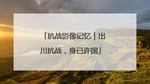 抗战影像记忆｜出川抗战，身已许国