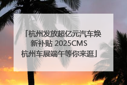 杭州发放超亿元汽车焕新补贴 2025CMS杭州车展端午等你来逛