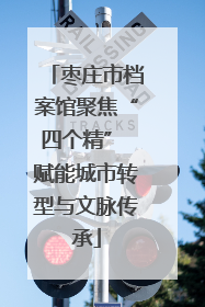 枣庄市档案馆聚焦“四个精” 赋能城市转型与文脉传承