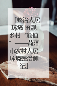 整治人居环境 扮靓乡村“颜值”——菏泽市农村人居环境整治侧记
