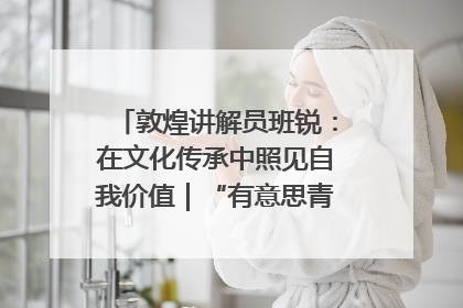 敦煌讲解员班锐：在文化传承中照见自我价值｜“有意思青年”高校公益计划