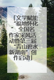 文学赋能“福地怀化” 全国名作家采风活动暨第三届“青山碧水新湖南”创作启动