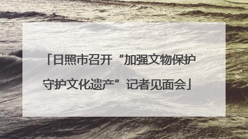 日照市召开“加强文物保护 守护文化遗产”记者见面会