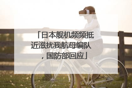 日本舰机频频抵近滋扰我航母编队，国防部回应