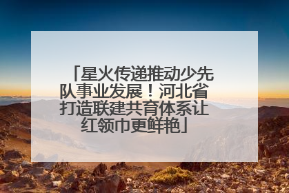 星火传递推动少先队事业发展！河北省打造联建共育体系让红领巾更鲜艳