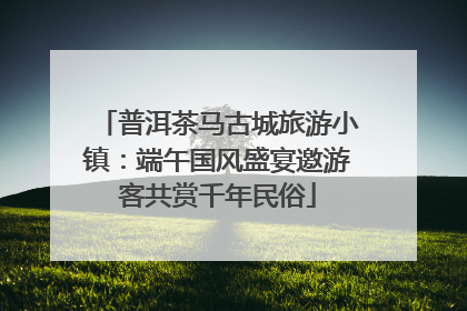 普洱茶马古城旅游小镇：端午国风盛宴邀游客共赏千年民俗
