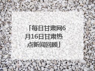 每日甘肃网6月16日甘肃热点新闻回顾