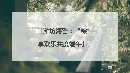潍坊海警：“粽”享欢乐共度端午