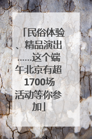 民俗体验、精品演出……这个端午北京有超1700场活动等你参加