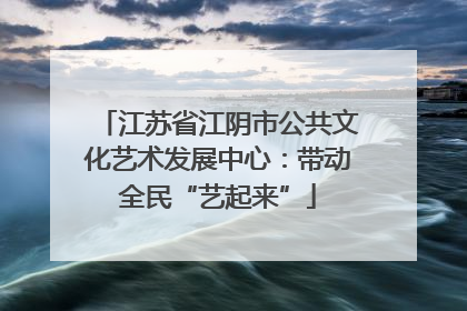 江苏省江阴市公共文化艺术发展中心：带动全民“艺起来”