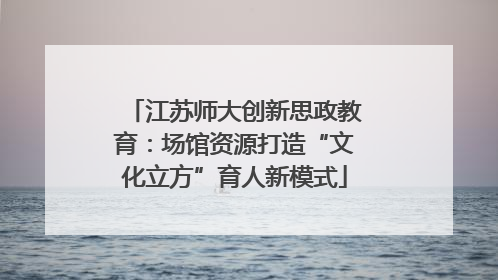 江苏师大创新思政教育：场馆资源打造“文化立方”育人新模式