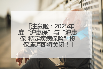注意啦：2025年度“沪惠保”与“沪惠保-特定疾病保险”投保通道即将关闭！