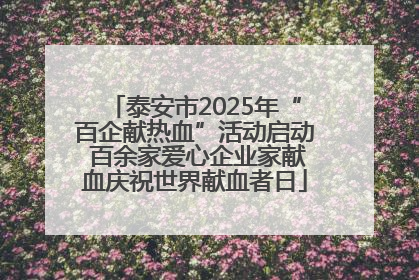 泰安市2025年“百企献热血”活动启动 百余家爱心企业家献血庆祝世界献血者日
