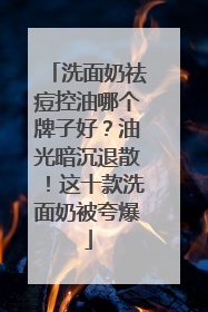 洗面奶祛痘控油哪个牌子好？油光暗沉退散！这十款洗面奶被夸爆