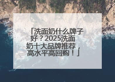 洗面奶什么牌子好？2025洗面奶十大品牌推荐，高水平高回购！