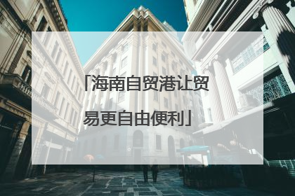 海南自贸港让贸易更自由便利