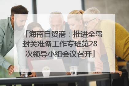 海南自贸港：推进全岛封关准备工作专班第28次领导小组会议召开