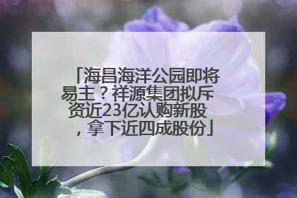 海昌海洋公园即将易主？祥源集团拟斥资近23亿认购新股，拿下近四成股份