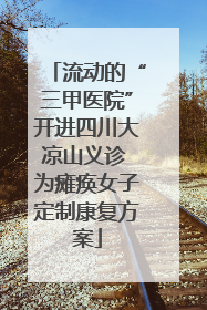 流动的“三甲医院”开进四川大凉山义诊 为瘫痪女子定制康复方案