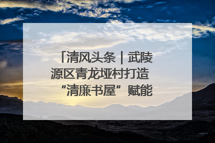 清风头条｜武陵源区青龙垭村打造“清廉书屋”赋能乡村振兴新风尚