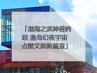 渤海之滨神兽腾跃 渔岛幻夜宇宙点燃文旅新篇章