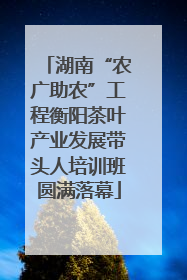湖南“农广助农”工程衡阳茶叶产业发展带头人培训班圆满落幕
