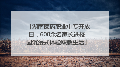 湖南医药职业中专开放日，600余名家长进校园沉浸式体验职教生活