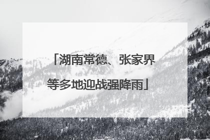 湖南常德、张家界等多地迎战强降雨