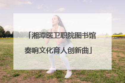 湘潭医卫职院图书馆奏响文化育人创新曲