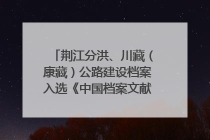 荆江分洪、川藏（康藏）公路建设档案入选《中国档案文献遗产名录》