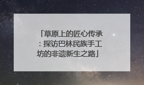 草原上的匠心传承：探访巴林民族手工坊的非遗新生之路