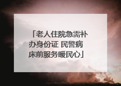 老人住院急需补办身份证 民警病床前服务暖民心