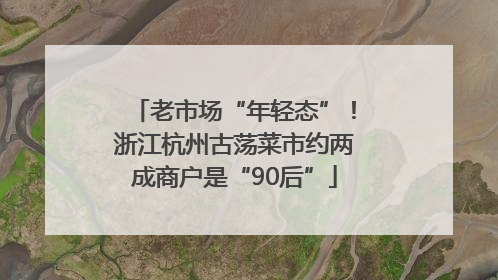 老市场“年轻态”！浙江杭州古荡菜市约两成商户是“90后”