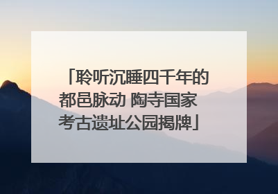 聆听沉睡四千年的都邑脉动 陶寺国家考古遗址公园揭牌