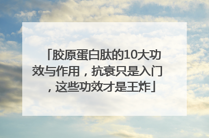 胶原蛋白肽的10大功效与作用，抗衰只是入门，这些功效才是王炸