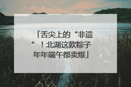 舌尖上的“非遗”！北湖这款粽子年年端午都卖爆