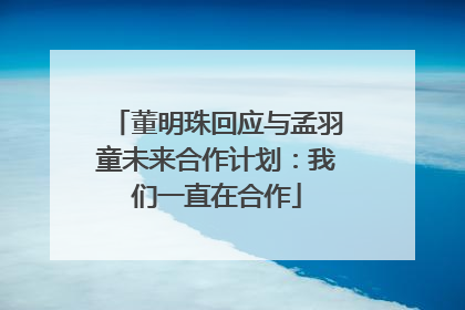 董明珠回应与孟羽童未来合作计划：我们一直在合作