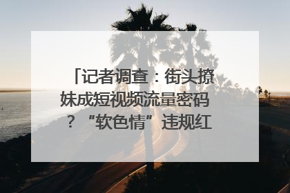 记者调查：街头撩妹成短视频流量密码？“软色情”违规红线亟待明确｜聚焦短视频乱象治理