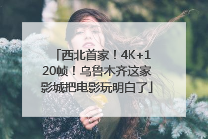 西北首家！4K+120帧！乌鲁木齐这家影城把电影玩明白了