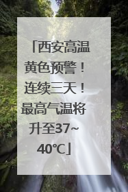 西安高温黄色预警！连续三天！最高气温将升至37~40℃