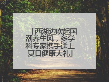 西湖边吹起国潮养生风，多学科专家携手送上夏日健康大礼