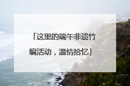 这里的端午非遗竹编活动，温情拾忆