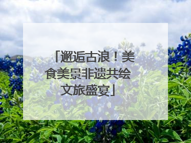 邂逅古浪！美食美景非遗共绘文旅盛宴