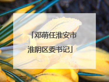 邓萌任淮安市淮阴区委书记