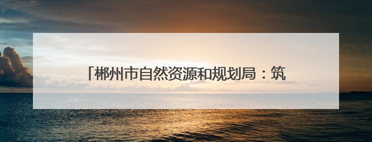 郴州市自然资源和规划局：筑牢安全防线 守护群众平安
