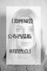 郑州城管公布西瓜临时销售点