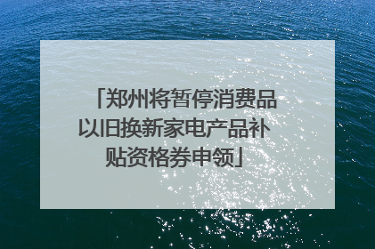 郑州将暂停消费品以旧换新家电产品补贴资格券申领